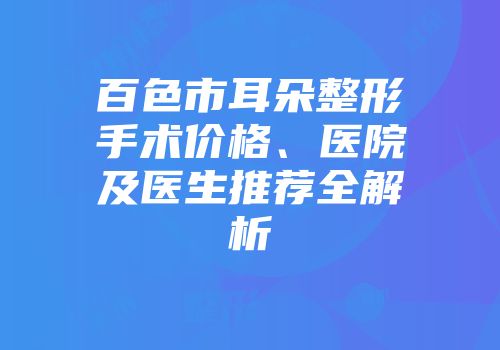 百色市耳朵整形手术价格、医院及医生推荐全解析