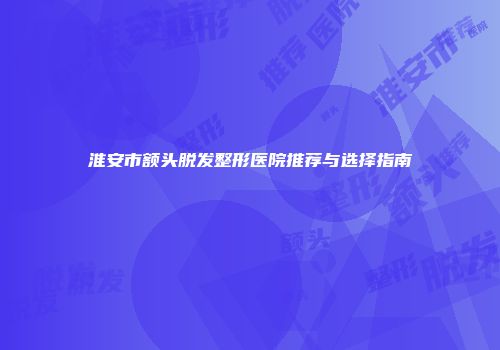 淮安市额头脱发整形医院推荐与选择指南