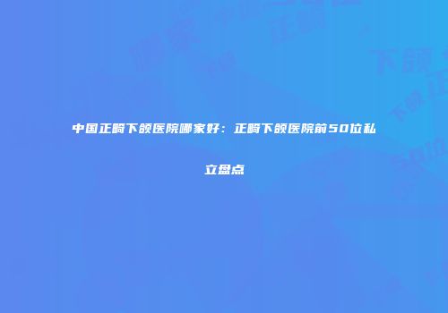 中国正畸下颌医院哪家好：正畸下颌医院前50位私立盘点