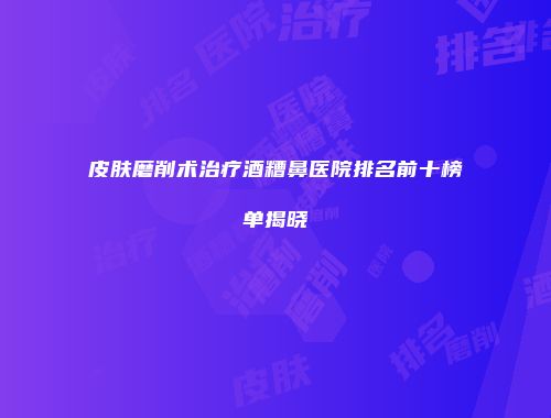 皮肤磨削术治疗酒糟鼻医院排名前十榜单揭晓
