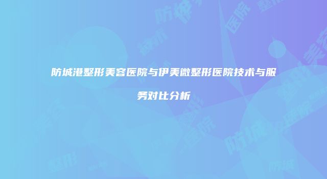 防城港整形美容医院与伊美微整形医院技术与服务对比分析