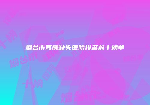 烟台市耳廓缺失医院排名前十榜单