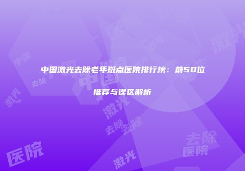 中国激光去除老年斑点医院排行榜：前50位推荐与误区解析