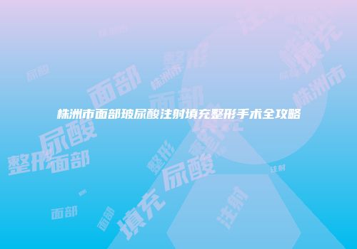 株洲市面部玻尿酸注射填充整形手术全攻略