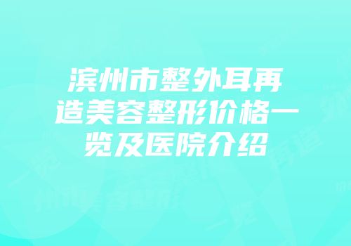 滨州市整外耳再造美容整形价格一览及医院介绍
