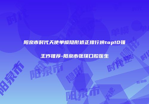 阳泉市时代天使单模隐形矫正排行榜top10强王炸推荐-阳泉市张璞口腔医生