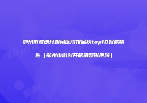 鄂州市微创开眼角医院排名榜top10权威精选（鄂州市微创开眼角整形医院）