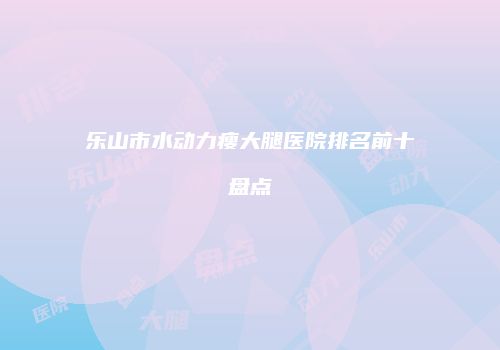 乐山市水动力瘦大腿医院排名前十盘点