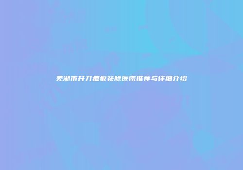 芜湖市开刀疤痕祛除医院推荐与详细介绍