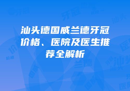 汕头德国威兰德牙冠价格、医院及医生推荐全解析