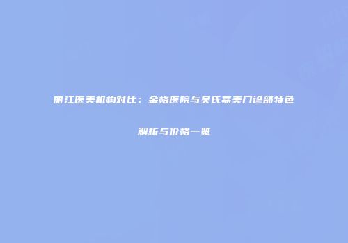 丽江医美机构对比：金格医院与吴氏嘉美门诊部特色解析与价格一览