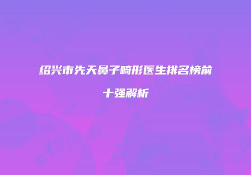 绍兴市先天鼻子畸形医生排名榜前十强解析