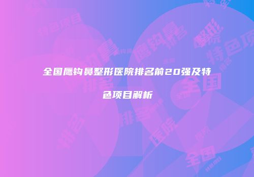 全国鹰钩鼻整形医院排名前20强及特色项目解析