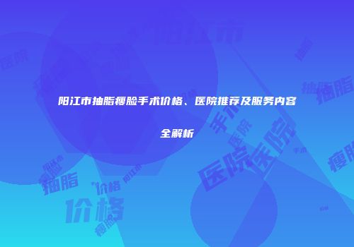 阳江市抽脂瘦脸手术价格、医院推荐及服务内容全解析