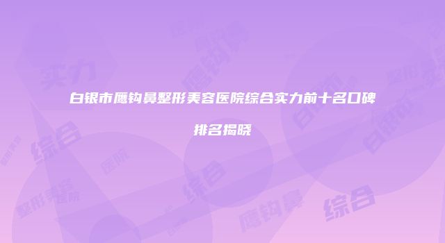 白银市鹰钩鼻整形美容医院综合实力前十名口碑排名揭晓