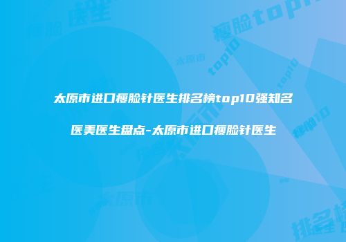 太原市进口瘦脸针医生排名榜top10强知名医美医生盘点-太原市进口瘦脸针医生