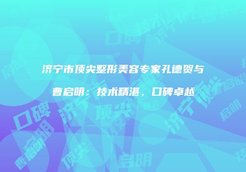 济宁市顶尖整形美容专家孔德贺与曹启明：技术精湛，口碑卓越