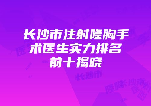 长沙市注射隆胸手术医生实力排名前十揭晓