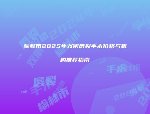榆林市2025年双侧唇裂手术价格与机构推荐指南