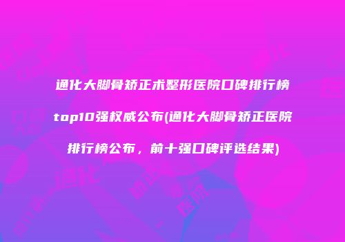 通化大脚骨矫正术整形医院口碑排行榜top10强权威公布(通化大脚骨矫正医院排行榜公布，前十强口碑评选结果)