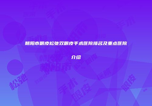 朝阳市眼皮松弛双眼皮手术医院排名及重点医院介绍