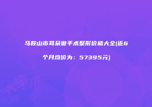 马鞍山市耳朵做手术整形价格大全(近6个月均价为：57395元)