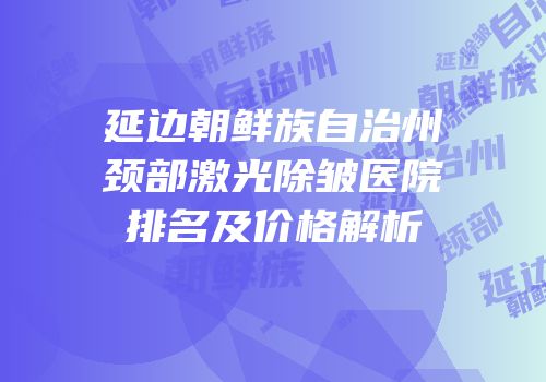 延边朝鲜族自治州颈部激光除皱医院排名及价格解析