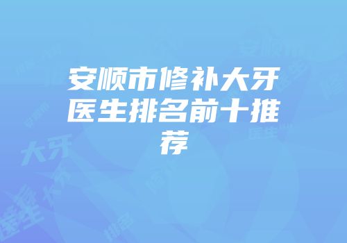 安顺市修补大牙医生排名前十推荐