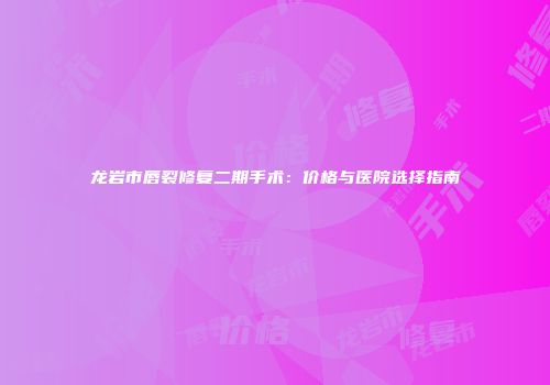 龙岩市唇裂修复二期手术：价格与医院选择指南