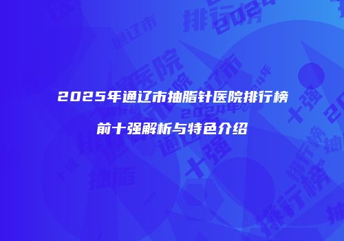 2025年通辽市抽脂针医院排行榜前十强解析与特色介绍