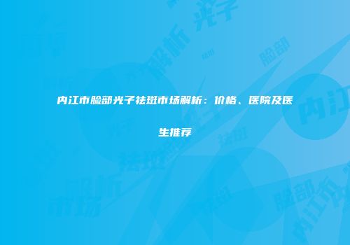 内江市脸部光子祛斑市场解析：价格、医院及医生推荐