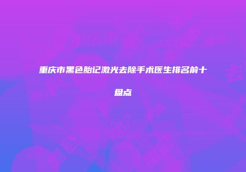 重庆市黑色胎记激光去除手术医生排名前十盘点