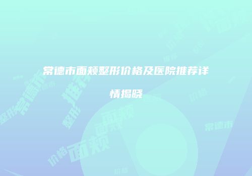 常德市面颊整形价格及医院推荐详情揭晓
