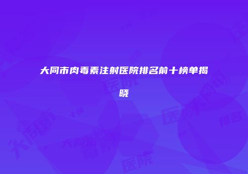 大同市肉毒素注射医院排名前十榜单揭晓
