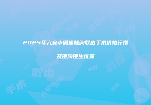 2025年六安市假体隆胸取出手术价格行情及医院医生推荐