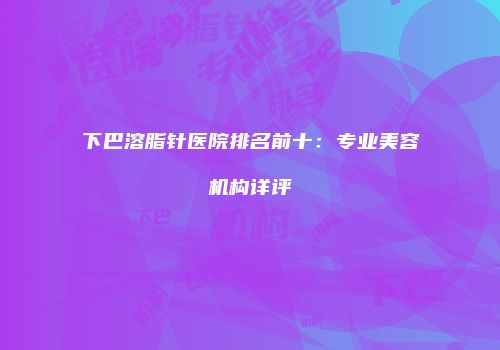 下巴溶脂针医院排名前十：专业美容机构详评