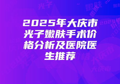 2025年大庆市光子嫩肤手术价格分析及医院医生推荐