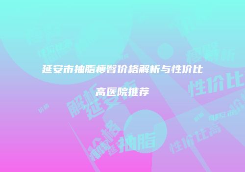 延安市抽脂瘦臀价格解析与性价比高医院推荐