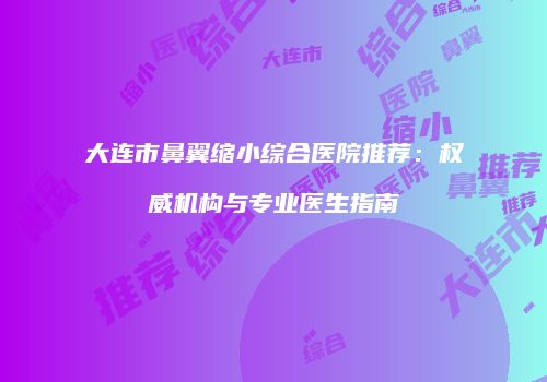 大连市鼻翼缩小综合医院推荐：权威机构与专业医生指南