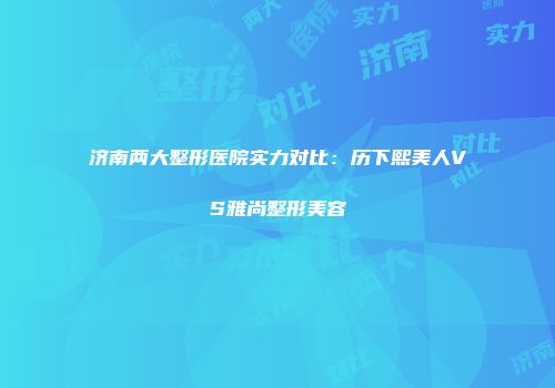 济南两大整形医院实力对比：历下熙美人VS雅尚整形美容