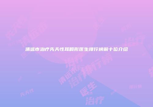 清远市治疗先天性耳畸形医生排行榜前十位介绍