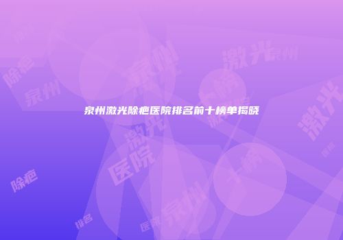 泉州激光除疤医院排名前十榜单揭晓