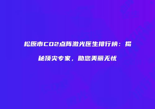 松原市CO2点阵激光医生排行榜：揭秘顶尖专家，助您美丽无忧