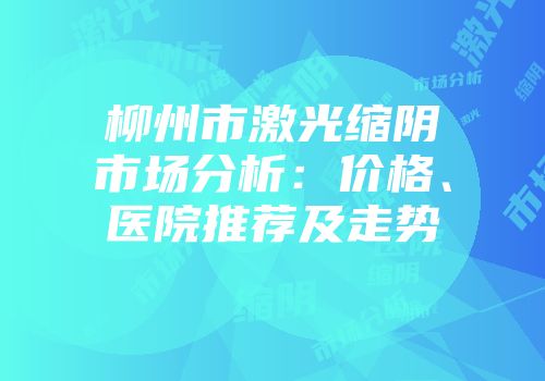 柳州市激光缩阴市场分析：价格、医院推荐及走势
