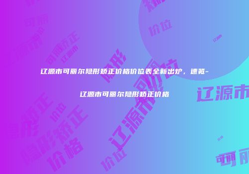 辽源市可丽尔隐形矫正价格价位表全新出炉，速览-辽源市可丽尔隐形矫正价格