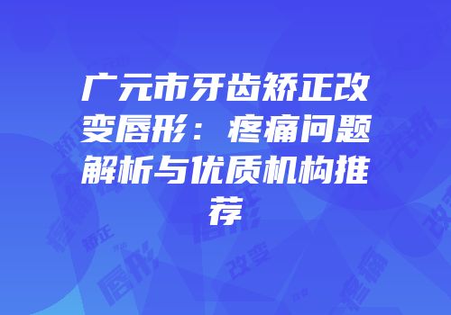 广元市牙齿矫正改变唇形：疼痛问题解析与优质机构推荐