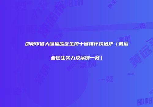 邵阳市做大腿抽脂医生前十名排行榜出炉（黄远当医生实力及案例一览）