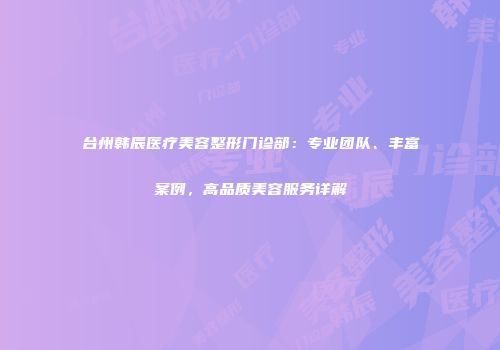 台州韩辰医疗美容整形门诊部：专业团队、丰富案例，高品质美容服务详解