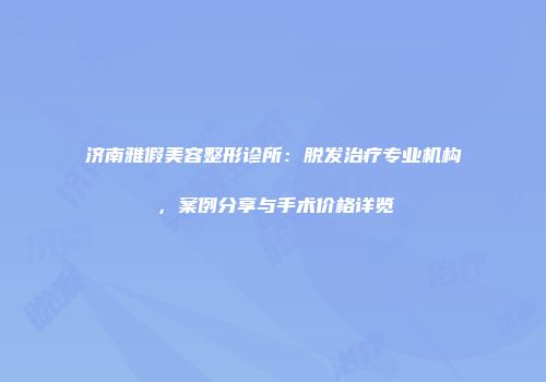 济南雅假美容整形诊所：脱发治疗专业机构，案例分享与手术价格详览