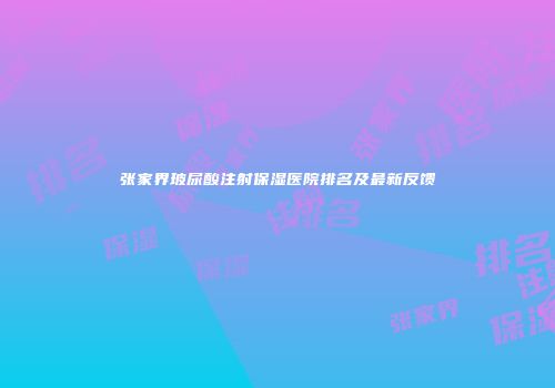张家界玻尿酸注射保湿医院排名及最新反馈